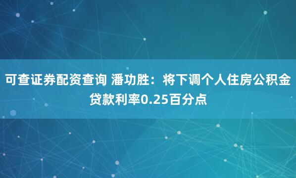 可查证券配资查询 潘功胜：将下调个人住房公积金贷款利率0.25百分点