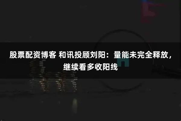 股票配资博客 和讯投顾刘阳：量能未完全释放，继续看多收阳线