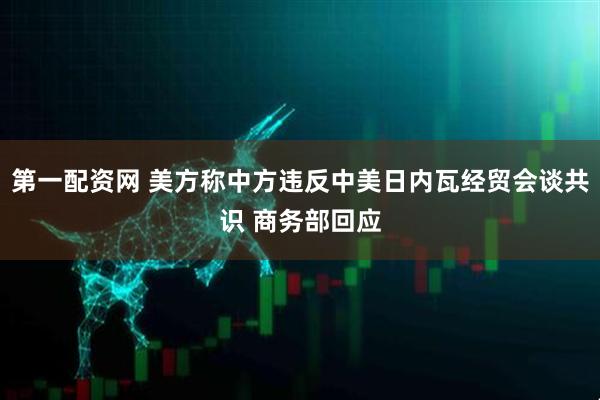 第一配资网 美方称中方违反中美日内瓦经贸会谈共识 商务部回应