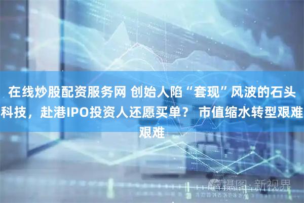 在线炒股配资服务网 创始人陷“套现”风波的石头科技，赴港IPO投资人还愿买单？ 市值缩水转型艰难