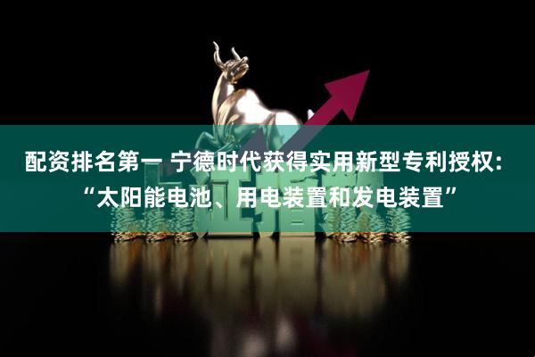 配资排名第一 宁德时代获得实用新型专利授权: “太阳能电池、用电装置和发电装置”