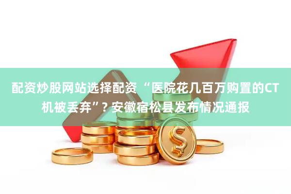 配资炒股网站选择配资 “医院花几百万购置的CT机被丢弃”? 安徽宿松县发布情况通报