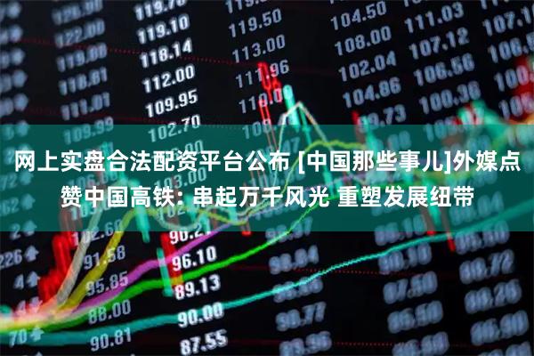 网上实盘合法配资平台公布 [中国那些事儿]外媒点赞中国高铁: 串起万千风光 重塑发展纽带