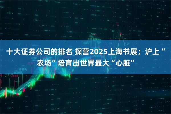 十大证券公司的排名 探营2025上海书展；沪上“农场”培育出世界最大“心脏”