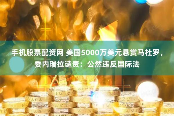 手机股票配资网 美国5000万美元悬赏马杜罗，委内瑞拉谴责：公然违反国际法