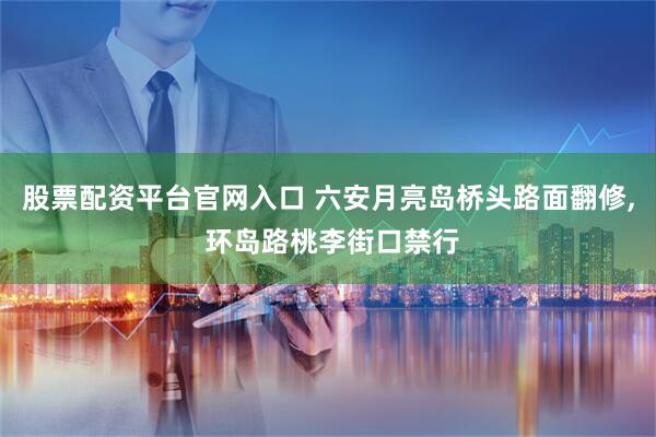 股票配资平台官网入口 六安月亮岛桥头路面翻修, 环岛路桃李街口禁行