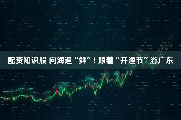 配资知识股 向海追“鲜”! 跟着“开渔节”游广东