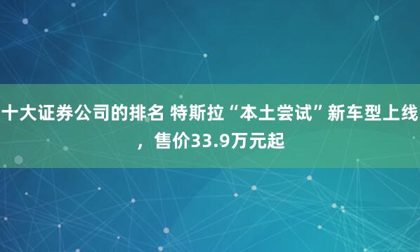 十大证券公司的排名 特斯拉“本土尝试”新车型上线，售价33.9万元起