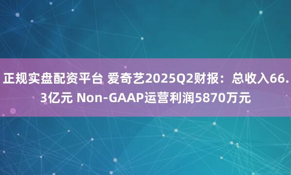 正规实盘配资平台 爱奇艺2025Q2财报：总收入66.3亿元 Non-GAAP运营利润5870万元