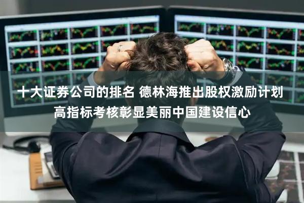 十大证券公司的排名 德林海推出股权激励计划 高指标考核彰显美丽中国建设信心