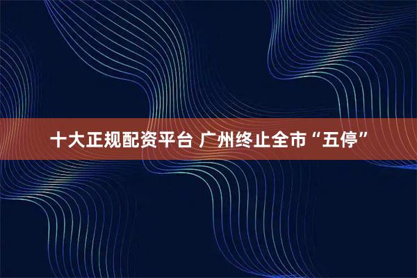 十大正规配资平台 广州终止全市“五停”