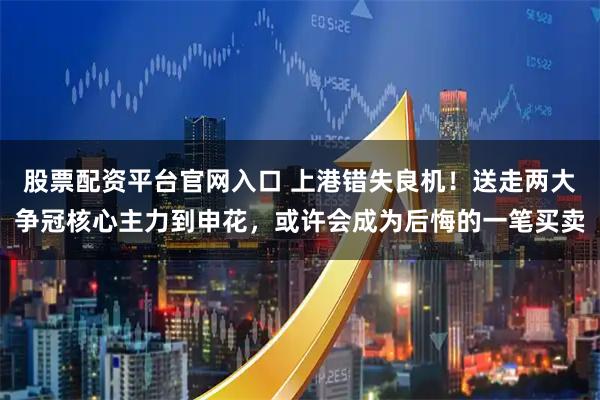 股票配资平台官网入口 上港错失良机！送走两大争冠核心主力到申花，或许会成为后悔的一笔买卖