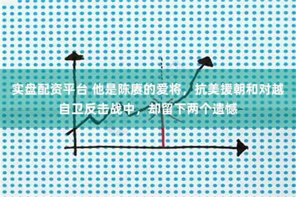 实盘配资平台 他是陈赓的爱将，抗美援朝和对越自卫反击战中，却留下两个遗憾