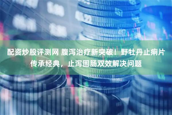 配资炒股评测网 腹泻治疗新突破！野牡丹止痢片传承经典，止泻固肠双效解决问题