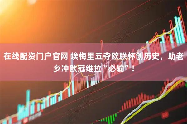 在线配资门户官网 埃梅里五夺欧联杯创历史，助老乡冲欧冠维拉“必输”！