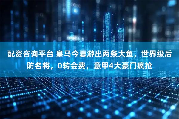 配资咨询平台 皇马今夏游出两条大鱼，世界级后防名将，0转会费，意甲4大豪门疯抢
