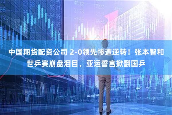 中国期货配资公司 2-0领先惨遭逆转！张本智和世乒赛崩盘泪目，亚运誓言掀翻国乒