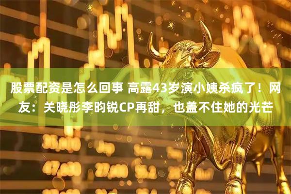 股票配资是怎么回事 高露43岁演小姨杀疯了！网友：关晓彤李昀锐CP再甜，也盖不住她的光芒
