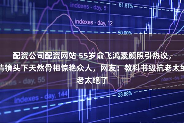 配资公司配资网站 55岁俞飞鸿素颜照引热议，高清镜头下天然骨相惊艳众人，网友：教科书级抗老太绝了
