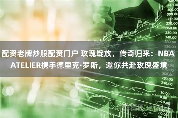 配资老牌炒股配资门户 玫瑰绽放，传奇归来：NBA ATELIER携手德里克·罗斯，邀你共赴玫瑰盛境
