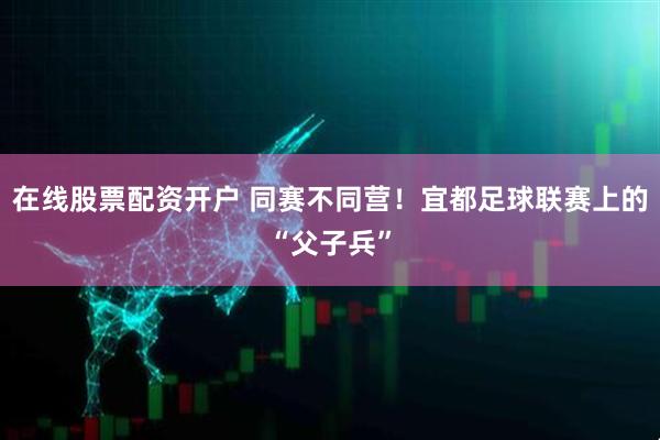 在线股票配资开户 同赛不同营！宜都足球联赛上的“父子兵”