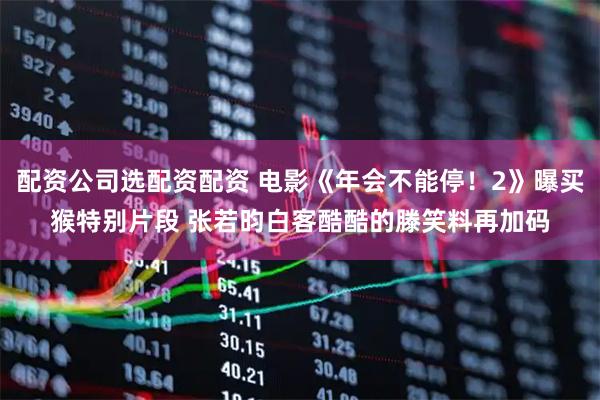 配资公司选配资配资 电影《年会不能停！2》曝买猴特别片段 张若昀白客酷酷的滕笑料再加码