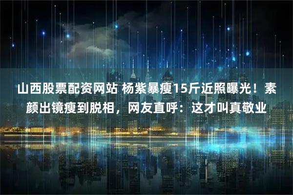 山西股票配资网站 杨紫暴瘦15斤近照曝光！素颜出镜瘦到脱相，网友直呼：这才叫真敬业