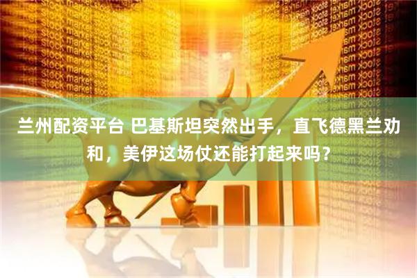 兰州配资平台 巴基斯坦突然出手，直飞德黑兰劝和，美伊这场仗还能打起来吗？