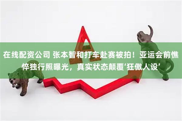 在线配资公司 张本智和打车赴赛被拍！亚运会前憔悴独行照曝光，真实状态颠覆‘狂傲人设’