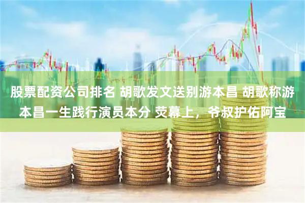 股票配资公司排名 胡歌发文送别游本昌 胡歌称游本昌一生践行演员本分 荧幕上，爷叔护佑阿宝