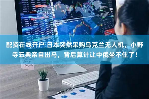 配资在线开户 日本突然采购乌克兰无人机,小野寺五典亲自出马,背后算计让中俄坐不住了!